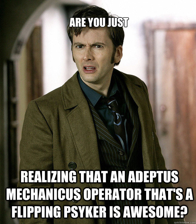 Are you just Realizing that an Adeptus Mechanicus operator that's a flipping PSYKER is awesome?  Doctor Who
