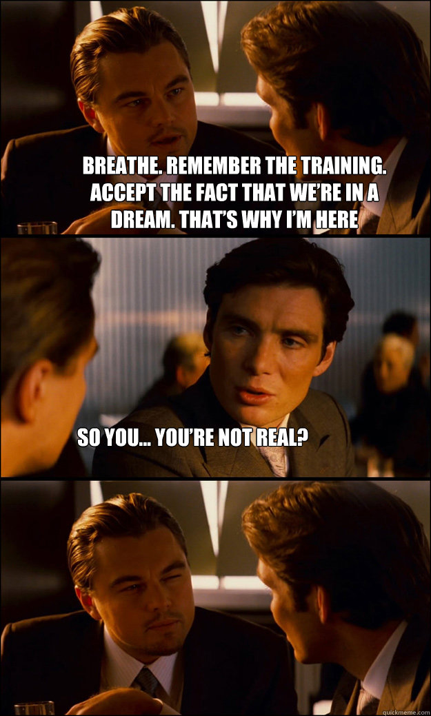 Breathe. Remember the training.
Accept the fact that we’re in a
dream. That’s why I’m here
protecting you. So you... you’re not real?  Inception