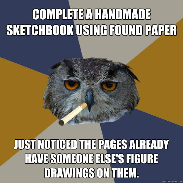 Complete a handmade
sketchbook using found paper Just noticed the pages already have someone else's figure drawings on them. - Complete a handmade
sketchbook using found paper Just noticed the pages already have someone else's figure drawings on them.  Art Student Owl