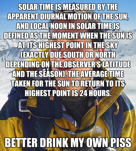 Solar time is measured by the apparent diurnal motion of the sun, and local noon in solar time is defined as the moment when the sun is at its highest point in the sky (exactly due south or north depending on the observer's latitude and the season). The a  Bear Grylls