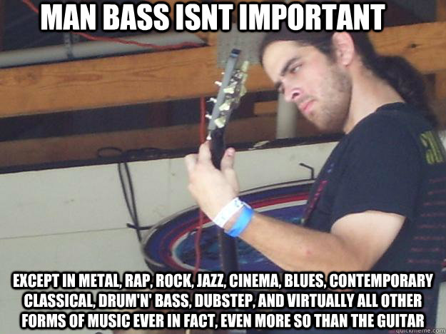 Man Bass isnt important Except in metal, rap, rock, jazz, cinema, blues, contemporary classical, drum'n' bass, dubstep, and virtually all other forms of music ever in fact, even more so than the guitar  Scumbag Guitarist