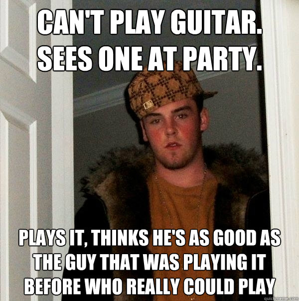 CaN't play guitar.
sees one at party. plays it, thinks he's as good as the guy that was playing it before who really could play  Scumbag Steve