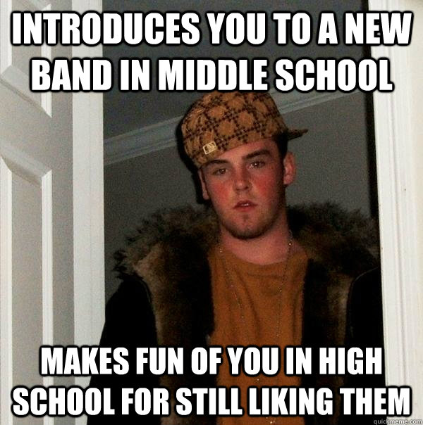 introduces you to a new band in middle school makes fun of you in high school for still liking them - introduces you to a new band in middle school makes fun of you in high school for still liking them  Misc