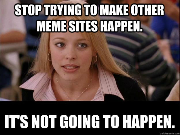 STOP TRYING TO MAKE OTHER MEME SITES HAPPEN. IT'S NOT GOING TO HAPPEN.  Its not going to happen