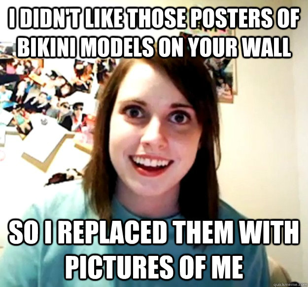 i didn't like those posters of bikini models on your wall so i replaced them with pictures of me  Overly Attached Girlfriend