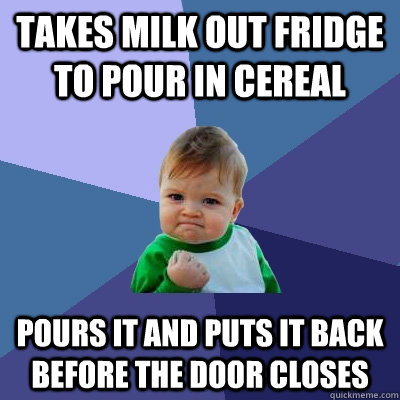 Takes milk out fridge to pour in cereal Pours it and puts it back before the door closes - Takes milk out fridge to pour in cereal Pours it and puts it back before the door closes  Success Kid