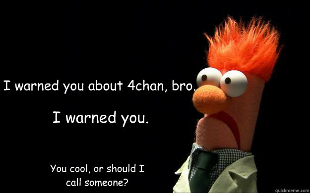 I warned you about 4chan, bro. I warned you.  You cool, or should I call someone? - I warned you about 4chan, bro. I warned you.  You cool, or should I call someone?  4Chan