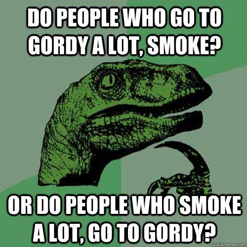 Do people who go to Gordy a lot, smoke? Or do people who smoke a lot, go to Gordy?  Philosoraptor