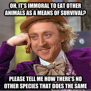 Oh, it's immoral to eat other animals as a means of survival? Please tell me how there's no other species that does the same - Oh, it's immoral to eat other animals as a means of survival? Please tell me how there's no other species that does the same  Condescending Wonka