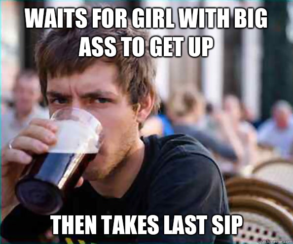 Waits for girl with big ass to get up Then takes last sip  Lazy College Senior