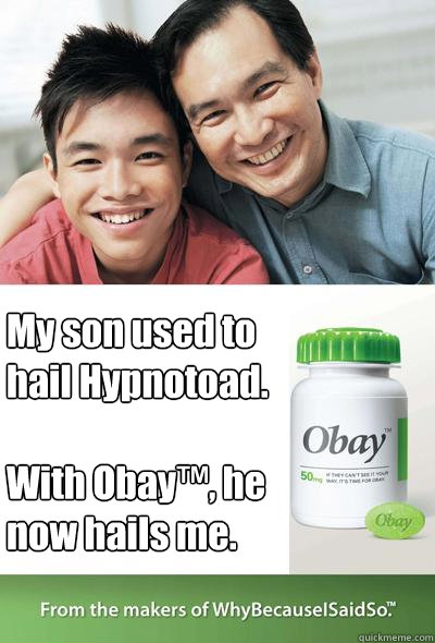 My son used to hail Hypnotoad.

With Obay™, he now hails me.  