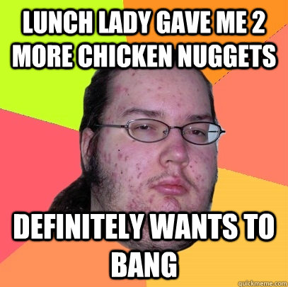 lunch lady gave me 2 more chicken nuggets definitely wants to bang  Butthurt Dweller