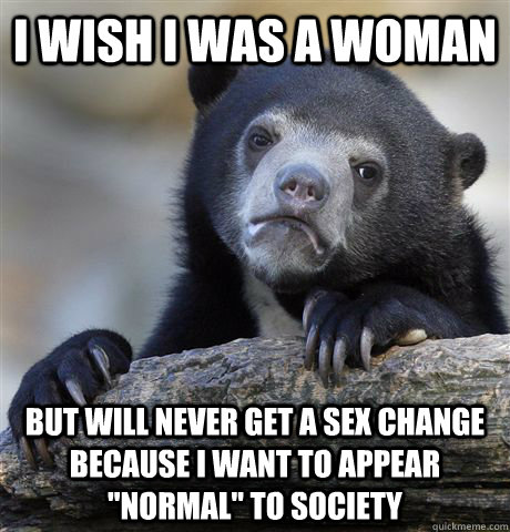 I wish I was a woman But will never get a sex change because I want to appear 