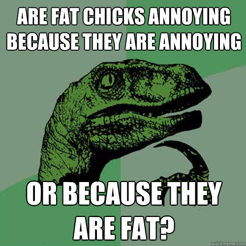 are fat chicks annoyIng becAUSE THEY ARE ANNOYING OR BECAUSE THEY ARE FAT? - are fat chicks annoyIng becAUSE THEY ARE ANNOYING OR BECAUSE THEY ARE FAT?  Philosoraptor