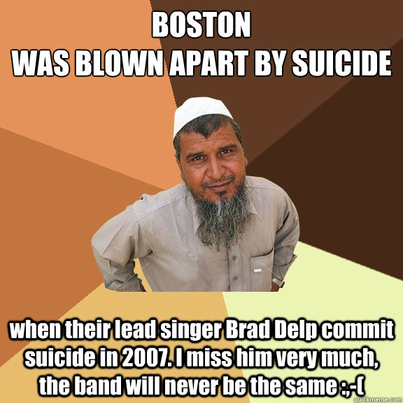 BOSTON 
WAS BLOWN APART BY SUICIDE when their lead singer Brad Delp commit suicide in 2007. I miss him very much, the band will never be the same :,-( - BOSTON 
WAS BLOWN APART BY SUICIDE when their lead singer Brad Delp commit suicide in 2007. I miss him very much, the band will never be the same :,-(  Ordinary Muslim Man