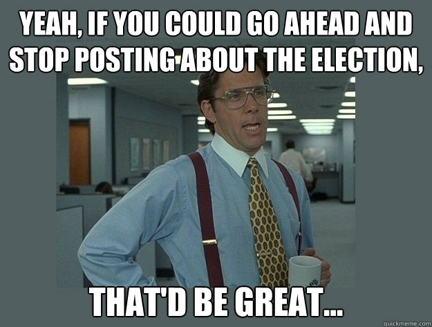 Yeah, if you could go ahead and stop posting about the election, That'd be great...  