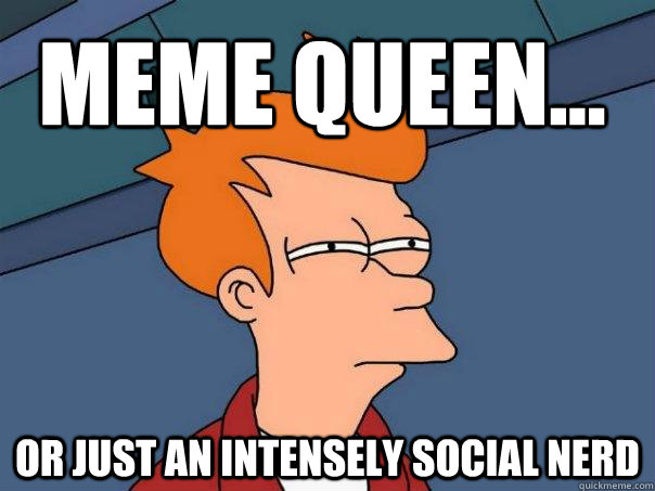 Meme queen... Or just an intensely social nerd  Futurama Fry