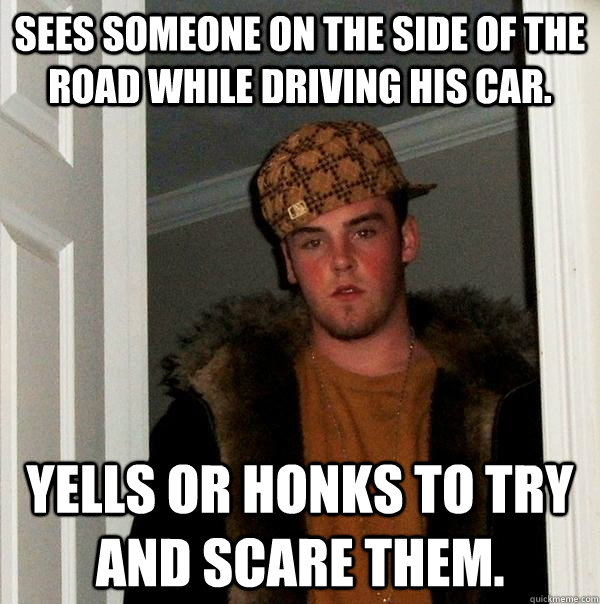 Sees someone on the side of the road while driving his car. Yells or honks to try and scare them.  Scumbag Steve