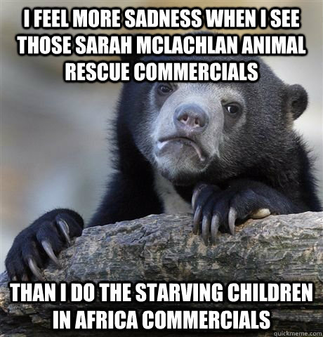 I feel more sadness when i see those Sarah Mclachlan animal rescue commercials Than i do the starving children in Africa commercials - I feel more sadness when i see those Sarah Mclachlan animal rescue commercials Than i do the starving children in Africa commercials  Confession Bear