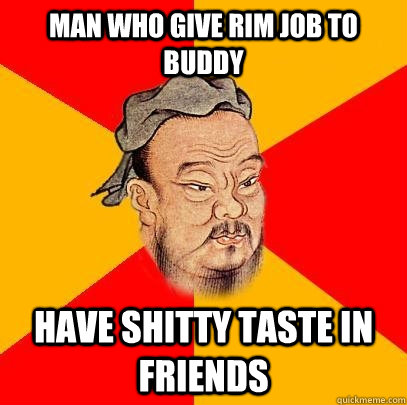 Man who give rim job to buddy have shitty taste in friends  Confucius says