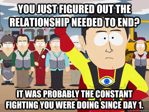 you just figured out the relationship needed to end? it was probably the constant fighting you were doing since day 1. - you just figured out the relationship needed to end? it was probably the constant fighting you were doing since day 1.  Captain Hindsight