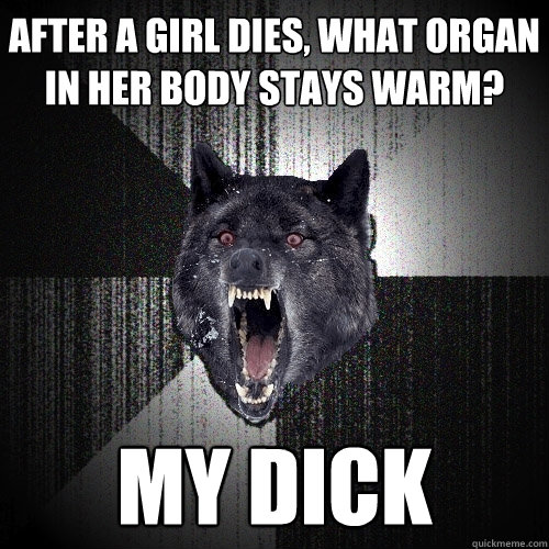 after a girl dies, what organ in her body stays warm? MY dick  Insanity Wolf