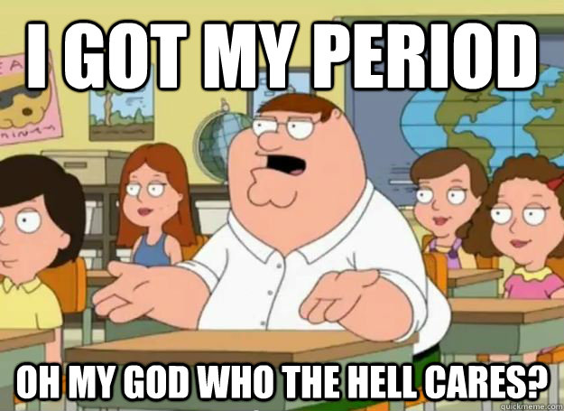 I got My period Oh my god who the hell cares?  Peter Griffin Oh my god who the hell cares