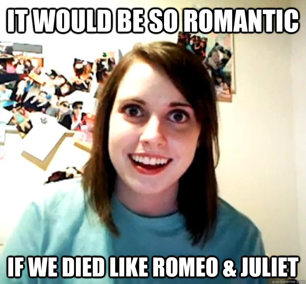 It would be so romantic if we died like romeo & juliet  Overly Attached Girlfriend