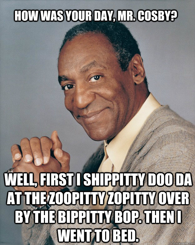 How was your day, Mr. Cosby? Well, first I shippitty doo da at the zoopitty zopitty over by the bippitty bop. Then I went to bed.  Bill Cosby