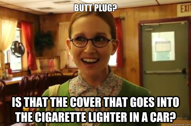 Butt plug? Is that the cover that goes into the cigarette lighter in a car?  Sexually Oblivious Female