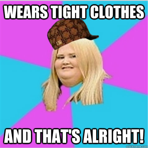 wears tight clothes and that's alright!  scumbag fat girl