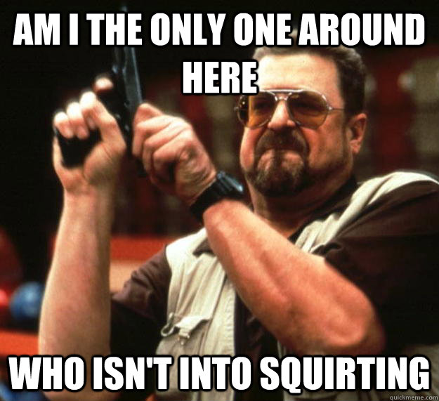 am I the only one around here who isn't into squirting  Angry Walter