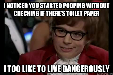 I noticed you started pooping without checking if there's toilet paper i too like to live dangerously  Dangerously - Austin Powers