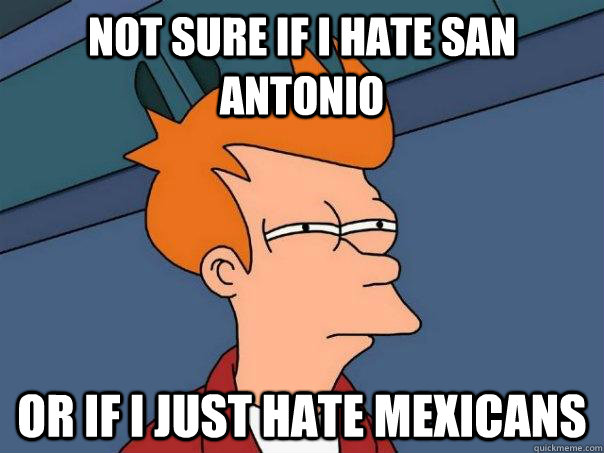 Not sure if i hate san antonio  Or If i just hate mexicans  Futurama Fry