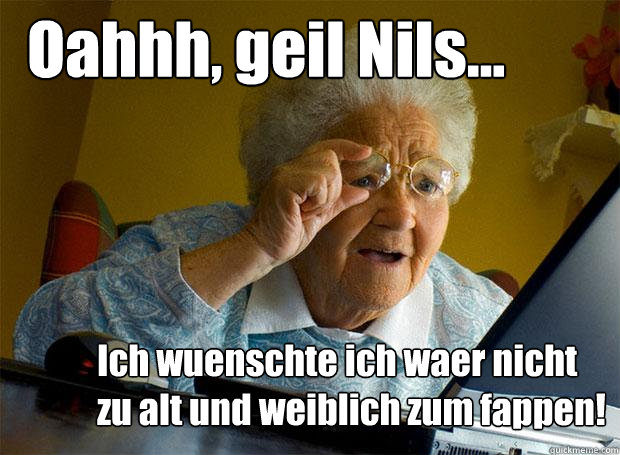 Oahhh, geil Nils... Ich wuenschte ich waer nicht zu alt und weiblich zum fappen!  Grandma finds the Internet