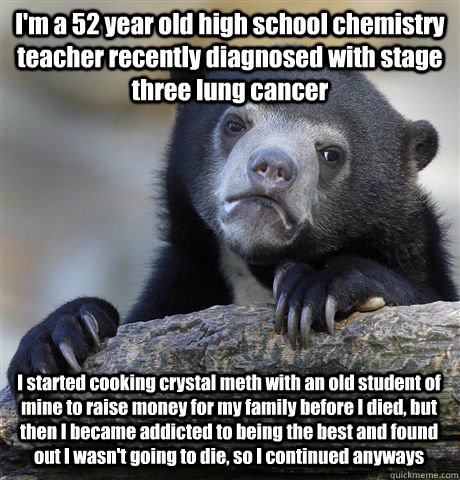 I'm a 52 year old high school chemistry teacher recently diagnosed with stage three lung cancer I started cooking crystal meth with an old student of mine to raise money for my family before I died, but then I became addicted to being the best and found o - I'm a 52 year old high school chemistry teacher recently diagnosed with stage three lung cancer I started cooking crystal meth with an old student of mine to raise money for my family before I died, but then I became addicted to being the best and found o  Confession Bear