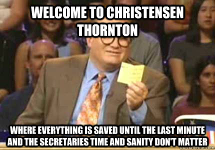 WELCOME to Christensen Thornton where everything is saved until the last minute and the secretaries time and sanity don't matter  Whose Line