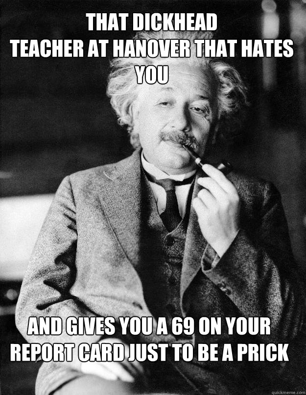 That dickhead 
teacher at Hanover that hates you  and gives you a 69 on your report card just to be a prick  Einstein