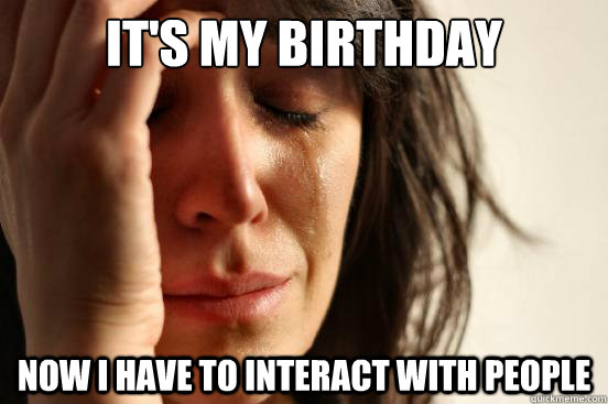 It's my birthday Now I have to interact with people  First World Problems