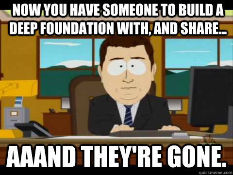 Now you have someone to build a deep foundation with, and share... Aaand they're gone. - Now you have someone to build a deep foundation with, and share... Aaand they're gone.  And its gone