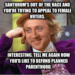 SANTORUM'S OUT OF THE RACE AND YOU'RE TRYING TO APPEAL TO FEMALE VOTERS. INTERESTING. TELL ME AGAIN HOW YOU'D LIKE TO DEFUND PLANNED PARENTHOOD.  Condescending Wonka