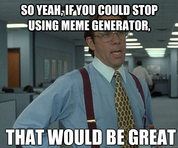 SO YEAH, IF YOU COULD STOP USING MEME GENERATOR, THAT WOULD BE GREAT  that would be great