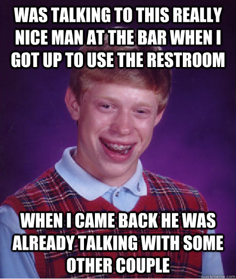 Was talking to this really nice man at the bar when i got up to use the restroom when i came back he was already talking with some other couple  Bad Luck Brian