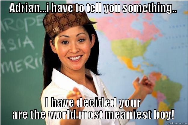 ADRIAN...I HAVE TO TELL YOU SOMETHING.. I HAVE DECIDED YOUR ARE THE WORLD MOST MEANIEST BOY! Scumbag Teacher