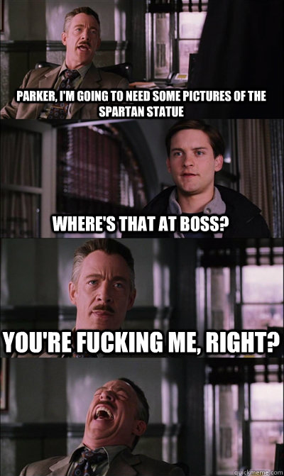 Parker, i'm going to need some pictures of the spartan statue where's that at boss? You're fucking me, right?   JJ Jameson