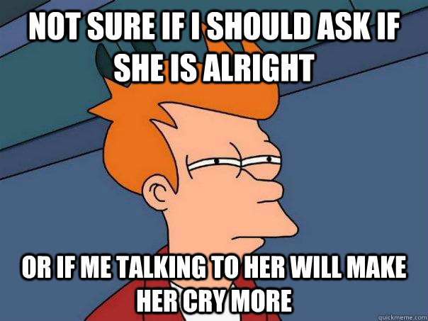 Not sure if I should ask if she is alright Or if me talking to her will make her cry more  Futurama Fry