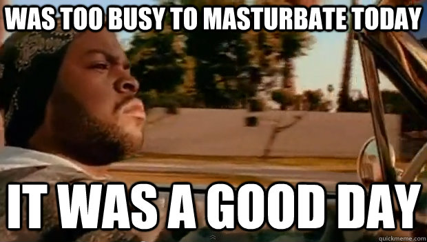 WAS TOO BUSY TO MASTURBATE TODAY IT WAS A GOOD DAY  It was a good day