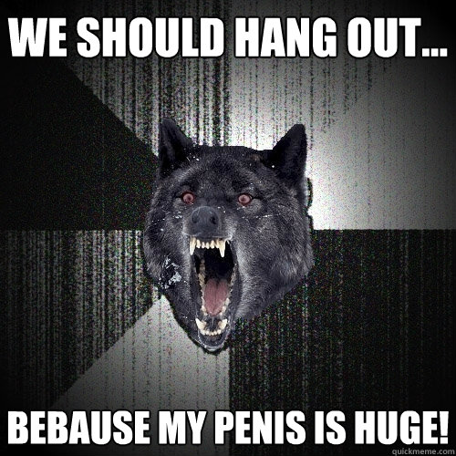 We should hang out... bebause my penis is huge!  Insanity Wolf