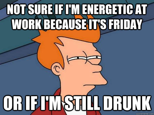 Not sure if I'm energetic at work because it's friday Or if i'm still drunk  Futurama Fry