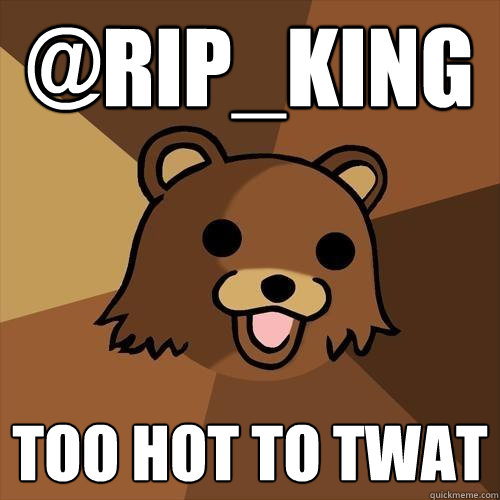 @RIP_KING too hot to twat  Pedobear